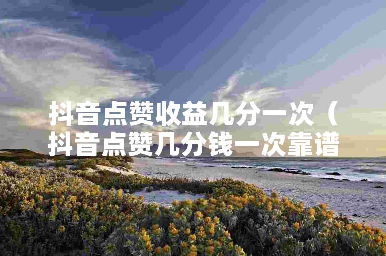 抖音点赞收益几分一次（抖音点赞几分钱一次靠谱吗）