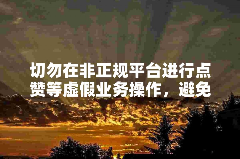 切勿在非正规平台进行点赞等虚假业务操作，避免违规风险。