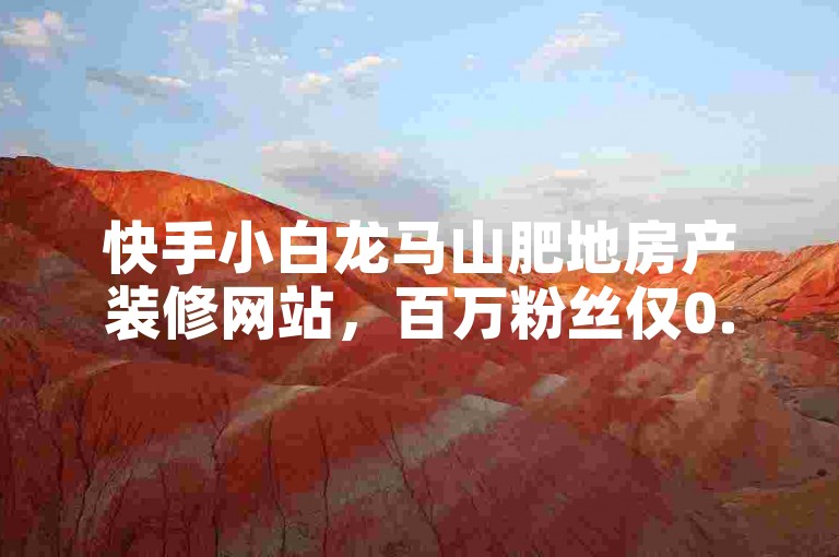 快手小白龙马山肥地房产装修网站，百万粉丝仅0.01园！