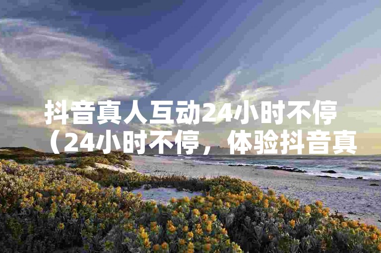 抖音真人互动24小时不停（24小时不停，体验抖音真人互动的乐趣）