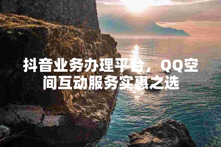 抖音业务办理平台，QQ空间互动服务实惠之选