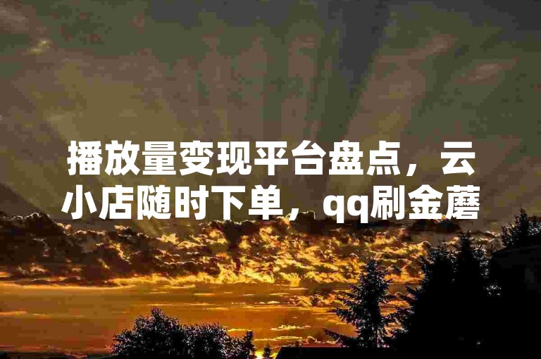 播放量变现平台盘点，云小店随时下单，qq刷金蘑菇软件可下载。