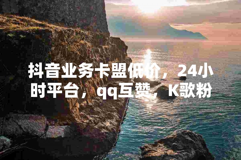 抖音业务卡盟低价，24小时平台，qq互赞，K歌粉丝随时下单畅享。
