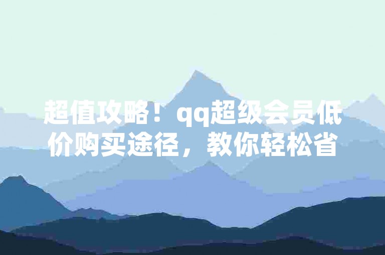 超值攻略！qq超级会员低价购买途径，教你轻松省成本
