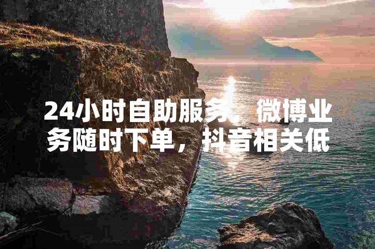 24小时自助服务，微博业务随时下单，抖音相关低价可享。