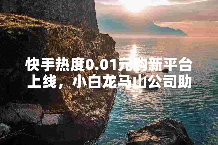 快手热度0.01元购新平台上线，小白龙马山公司助力新人启航！
