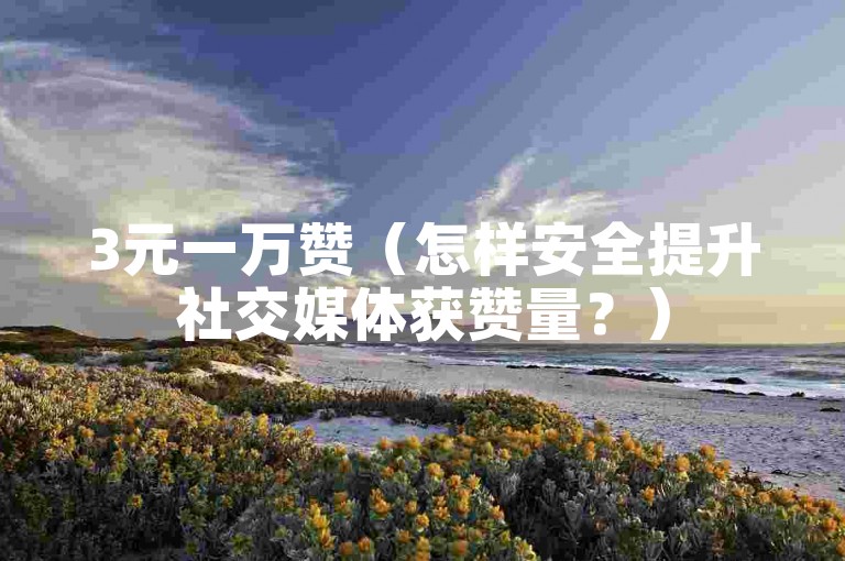 3元一万赞（怎样安全提升社交媒体获赞量？）