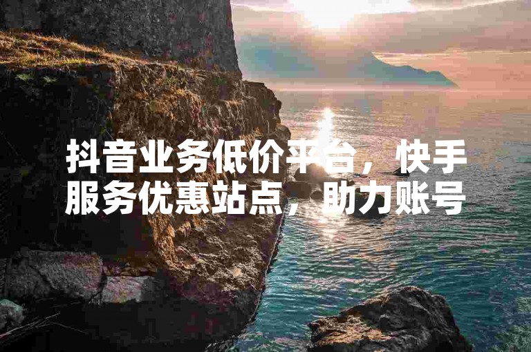 抖音业务低价平台，快手服务优惠站点，助力账号发展。