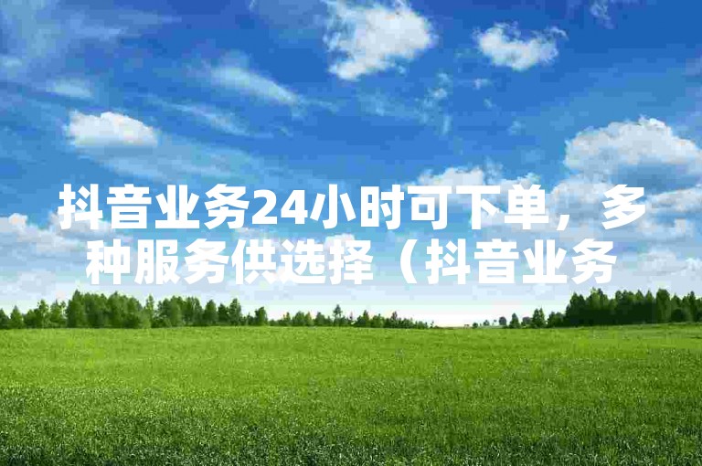 抖音业务24小时可下单，多种服务供选择（抖音业务24小时在线接单）