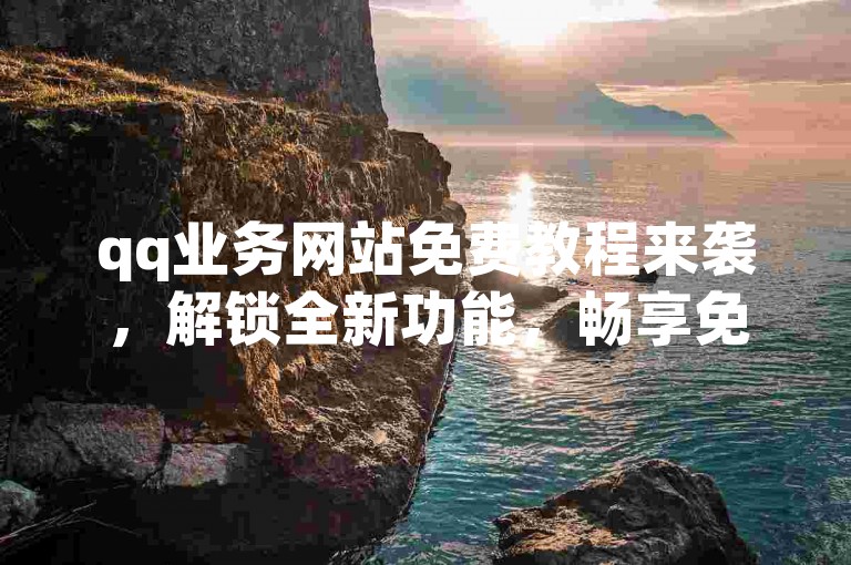 qq业务网站免费教程来袭，解锁全新功能，畅享免费体验！