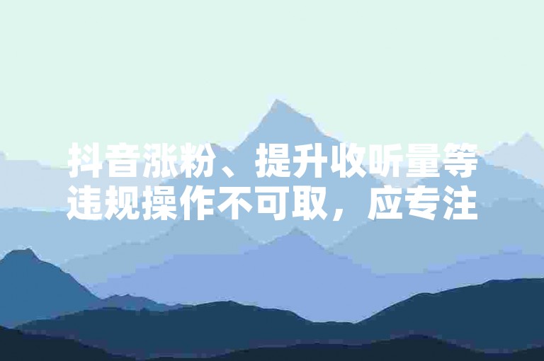 抖音涨粉、提升收听量等违规操作不可取，应专注优质内容创作。