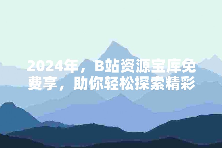 2024年，B站资源宝库免费享，助你轻松探索精彩。