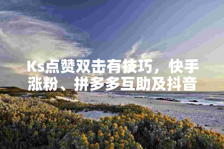 Ks点赞双击有技巧，快手涨粉、拼多多互助及抖音提升粉丝方法详解。
