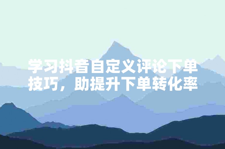 学习抖音自定义评论下单技巧，助提升下单转化率。