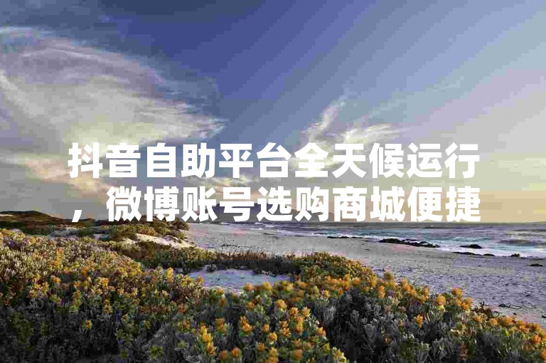 抖音自助平台全天候运行，微博账号选购商城便捷服务。