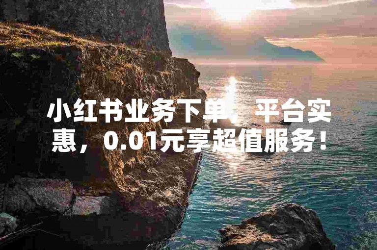小红书业务下单，平台实惠，0.01元享超值服务！