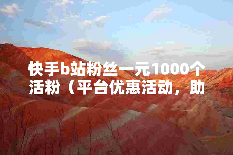 快手b站粉丝一元1000个活粉（平台优惠活动，助力创作者快速涨粉）