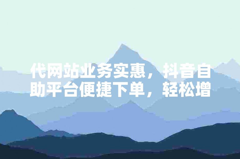 代网站业务实惠，抖音自助平台便捷下单，轻松增流。