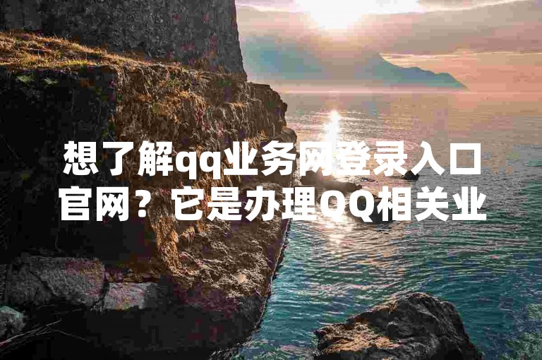 想了解qq业务网登录入口官网？它是办理QQ相关业务的重要官方渠道。