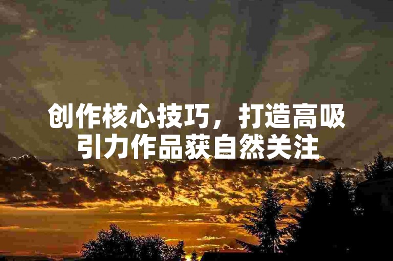创作核心技巧，打造高吸引力作品获自然关注
