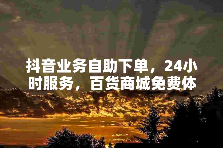 抖音业务自助下单，24小时服务，百货商城免费体验。