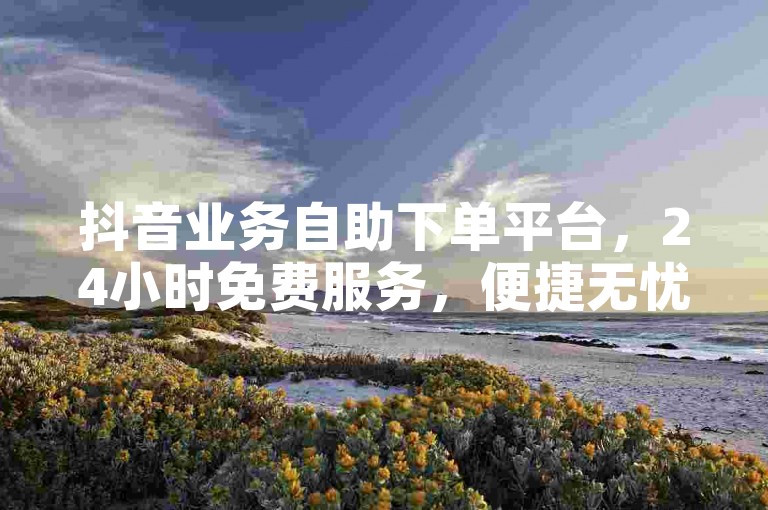 抖音业务自助下单平台，24小时免费服务，便捷无忧。