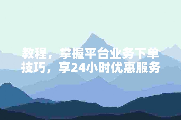 教程，掌握平台业务下单技巧，享24小时优惠服务。