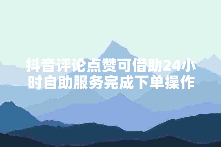 抖音评论点赞可借助24小时自助服务完成下单操作