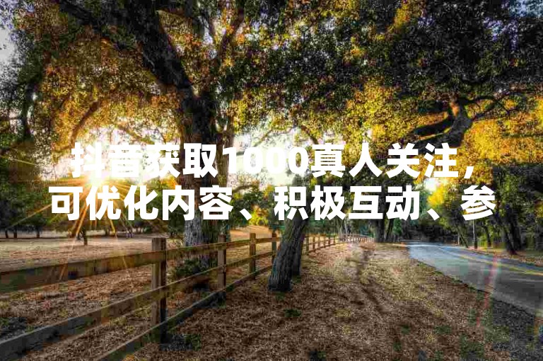 抖音获取1000真人关注，可优化内容、积极互动、参与热门话题。