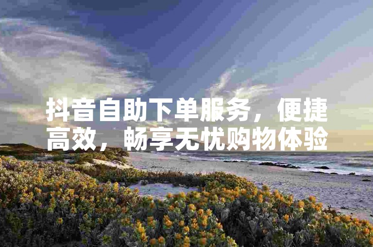抖音自助下单服务，便捷高效，畅享无忧购物体验。