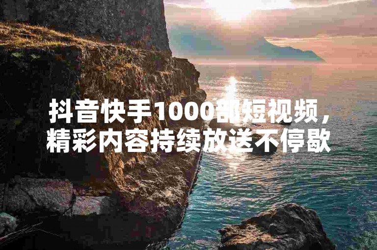 抖音快手1000部短视频，精彩内容持续放送不停歇。