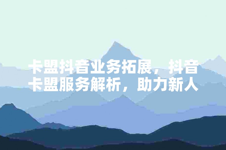 卡盟抖音业务拓展，抖音卡盟服务解析，助力新人开启抖音之旅！
