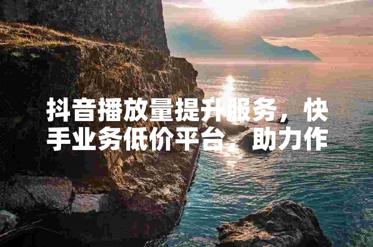 抖音播放量提升服务，快手业务低价平台，助力作品传播。