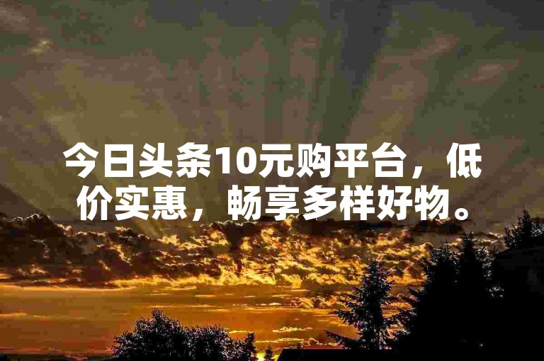 今日头条10元购平台，低价实惠，畅享多样好物。