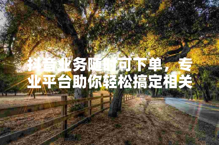 抖音业务随时可下单，专业平台助你轻松搞定相关服务。