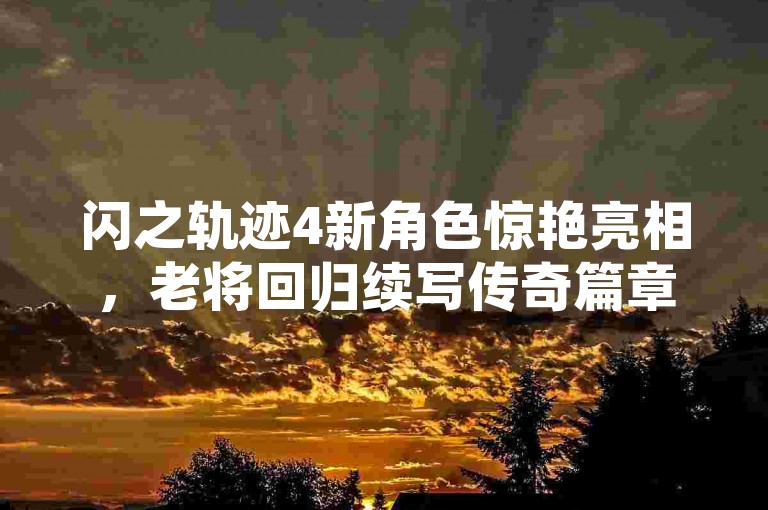 闪之轨迹4新角色惊艳亮相,老将回归续写传奇篇章!