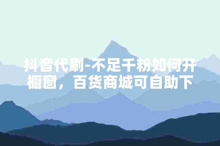 抖音代刷-不足千粉如何开橱窗，百货商城可自助下单