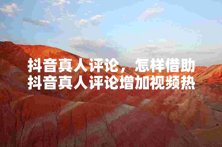 抖音真人评论，怎样借助抖音真人评论增加视频热度？