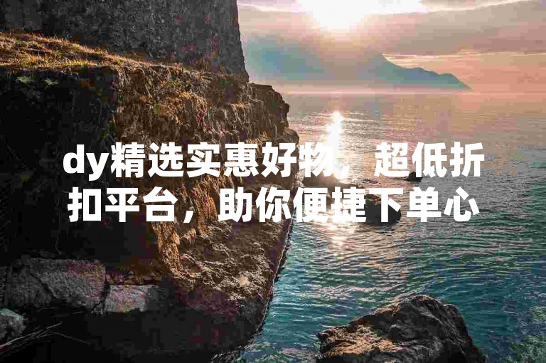 dy精选实惠好物，超低折扣平台，助你便捷下单心仪之选。