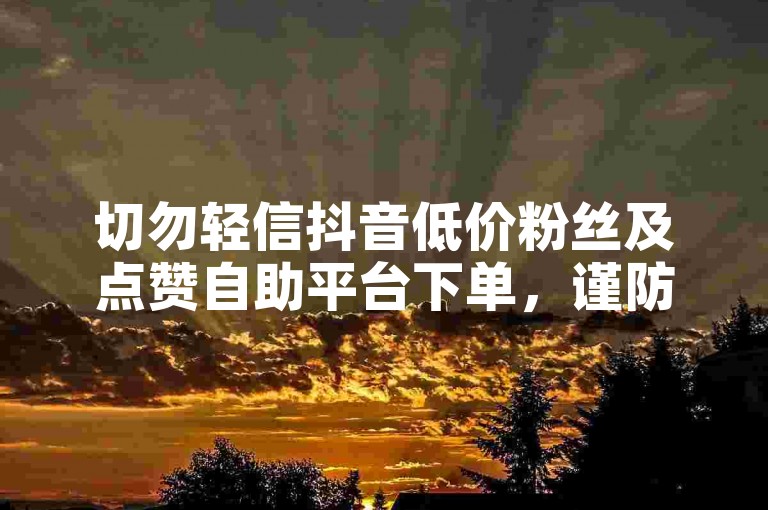 切勿轻信抖音低价粉丝及点赞自助平台下单，谨防受骗。