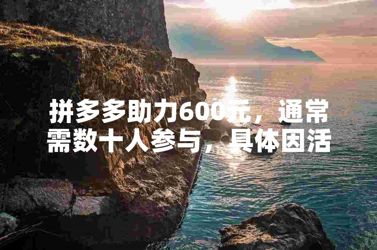 拼多多助力600元，通常需数十人参与，具体因活动规则而异。