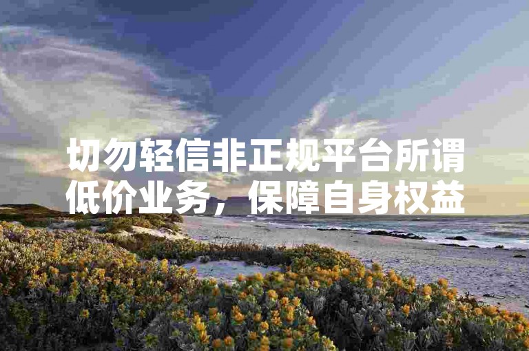 切勿轻信非正规平台所谓低价业务，保障自身权益。