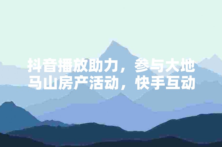 抖音播放助力，参与大地马山房产活动，快手互动赢好礼。