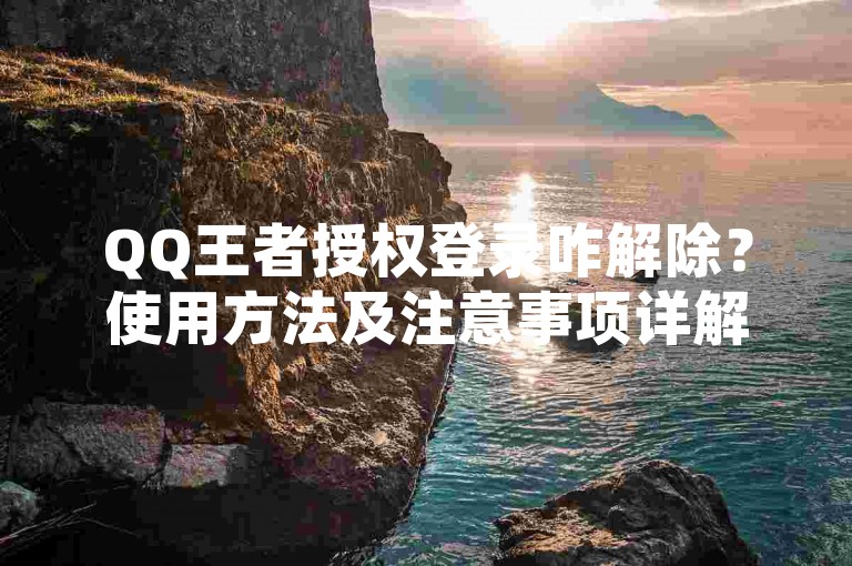 QQ王者授权登录咋解除？使用方法及注意事项详解。