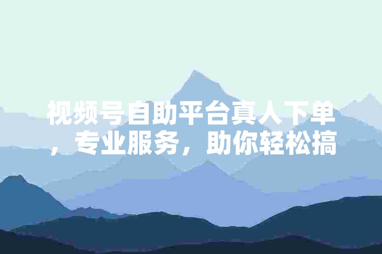 视频号自助平台真人下单，专业服务，助你轻松搞定业务！