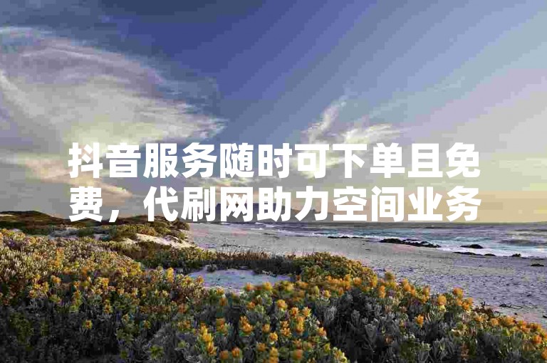 抖音服务随时可下单且免费，代刷网助力空间业务