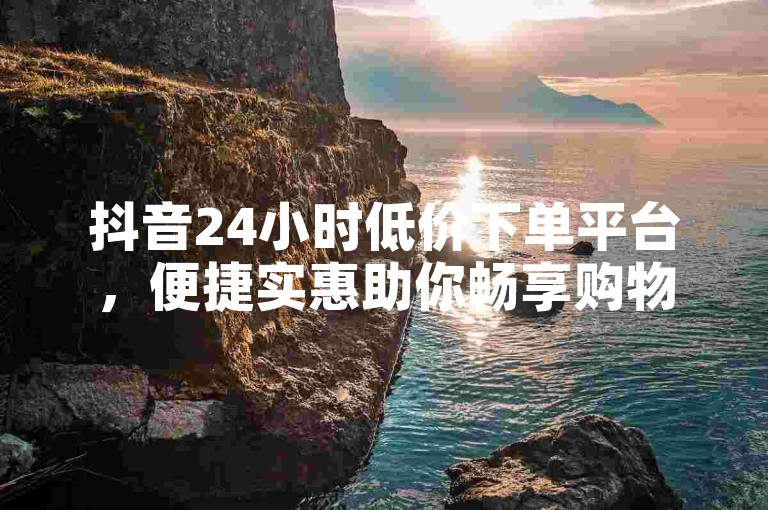 抖音24小时低价下单平台，便捷实惠助你畅享购物优惠。