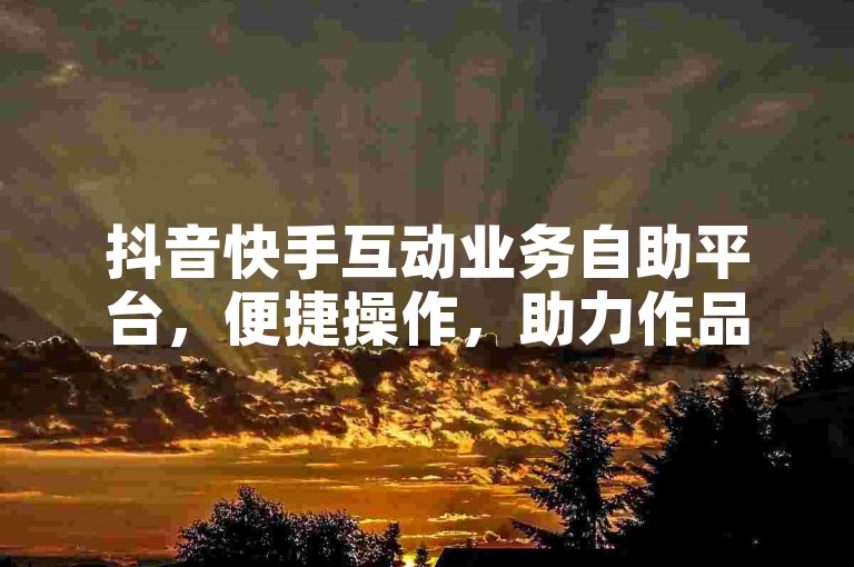 抖音快手互动业务自助平台，便捷操作，助力作品推广。