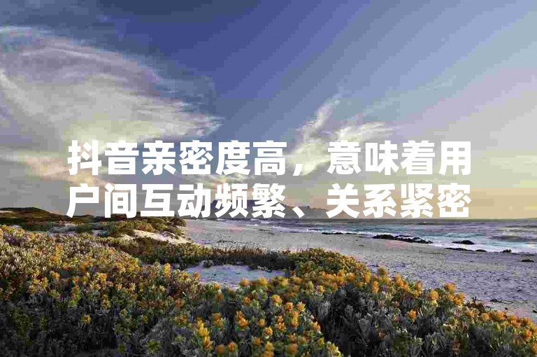 抖音亲密度高，意味着用户间互动频繁、关系紧密。