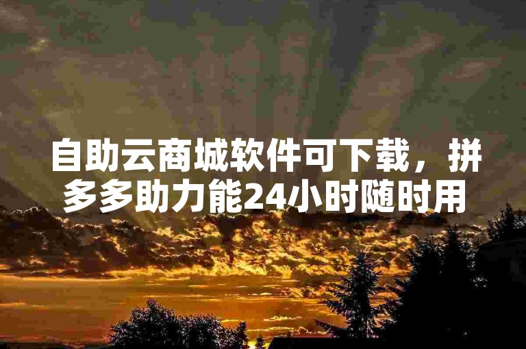自助云商城软件可下载，拼多多助力能24小时随时用